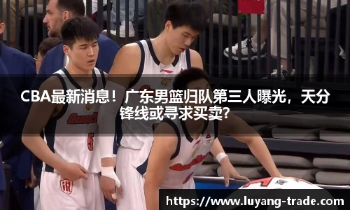 CBA最新消息！广东男篮归队第三人曝光，天分锋线或寻求买卖？